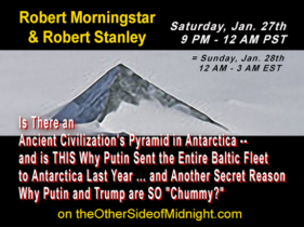 2018/01/27 – Robert Morningstar & Robert Stanley – Is There an Ancient Civilization’s Pyramid in Antarctica — and is THIS Why Putin Sent the Entire Baltic Fleet to Antarctica Last Year … and Another Secret Reason Why Putin and Trump are SO “Chummy?” /  John Francis  & Michelle Belmont