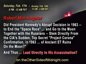 2018/02/17 – Robert Morningstar – Did President Kennedy’s Abrupt Decision in 1963 — to End the “Space Race” … and Go to the Moon Together with the Russians — Stem Directly From the CIA’s Sudden, Top Secret “Project Corona” Confirmation, in 1963 … of Ancient ET Ruins On the Moon?”  And Thus … Lead Directly to His Assassination?